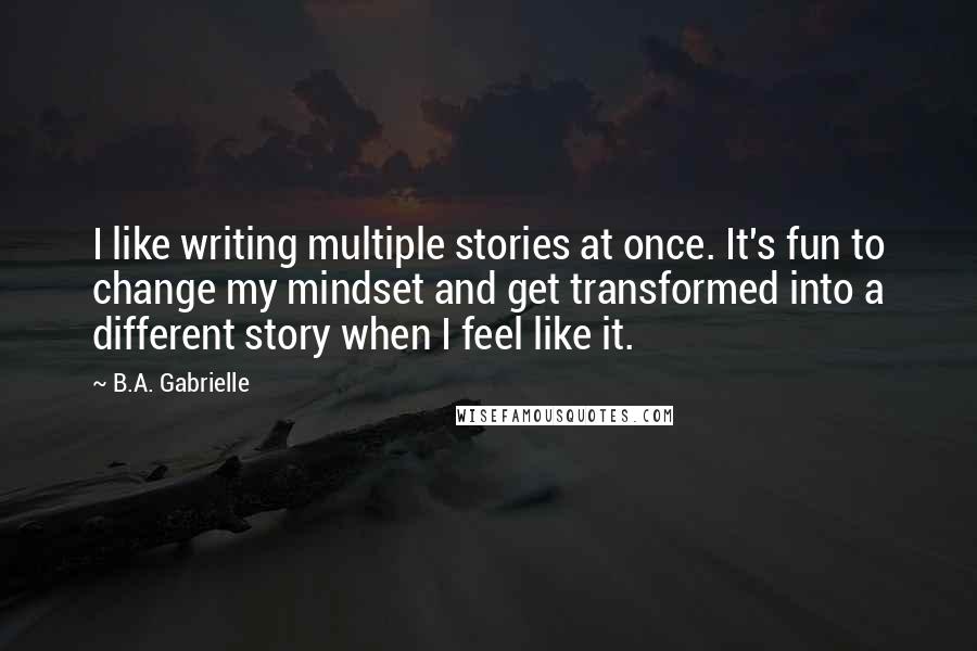 B.A. Gabrielle Quotes: I like writing multiple stories at once. It's fun to change my mindset and get transformed into a different story when I feel like it.