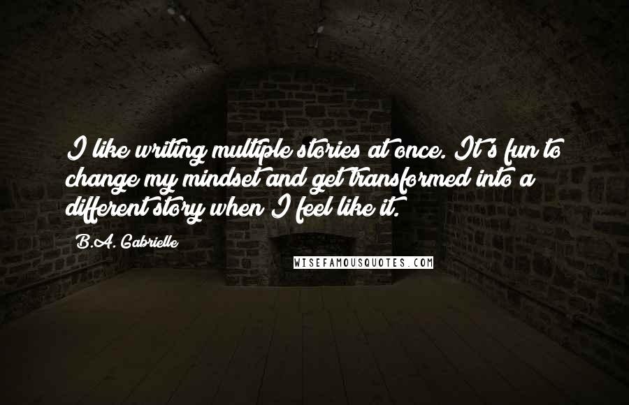 B.A. Gabrielle Quotes: I like writing multiple stories at once. It's fun to change my mindset and get transformed into a different story when I feel like it.