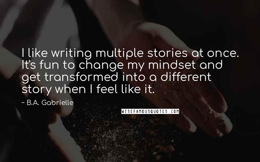 B.A. Gabrielle Quotes: I like writing multiple stories at once. It's fun to change my mindset and get transformed into a different story when I feel like it.