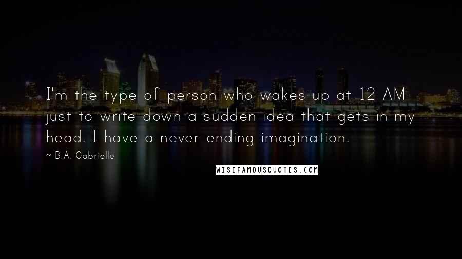 B.A. Gabrielle Quotes: I'm the type of person who wakes up at 12 AM just to write down a sudden idea that gets in my head. I have a never ending imagination.