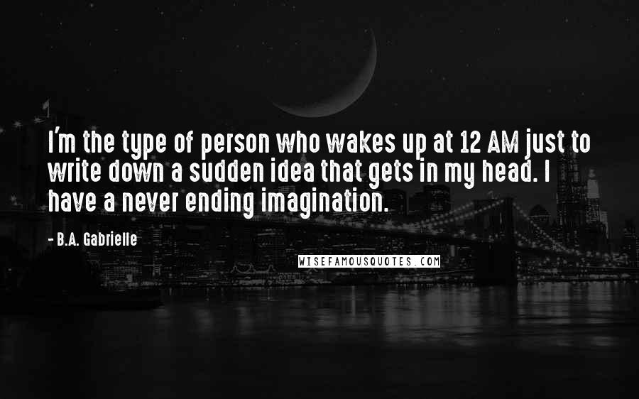 B.A. Gabrielle Quotes: I'm the type of person who wakes up at 12 AM just to write down a sudden idea that gets in my head. I have a never ending imagination.