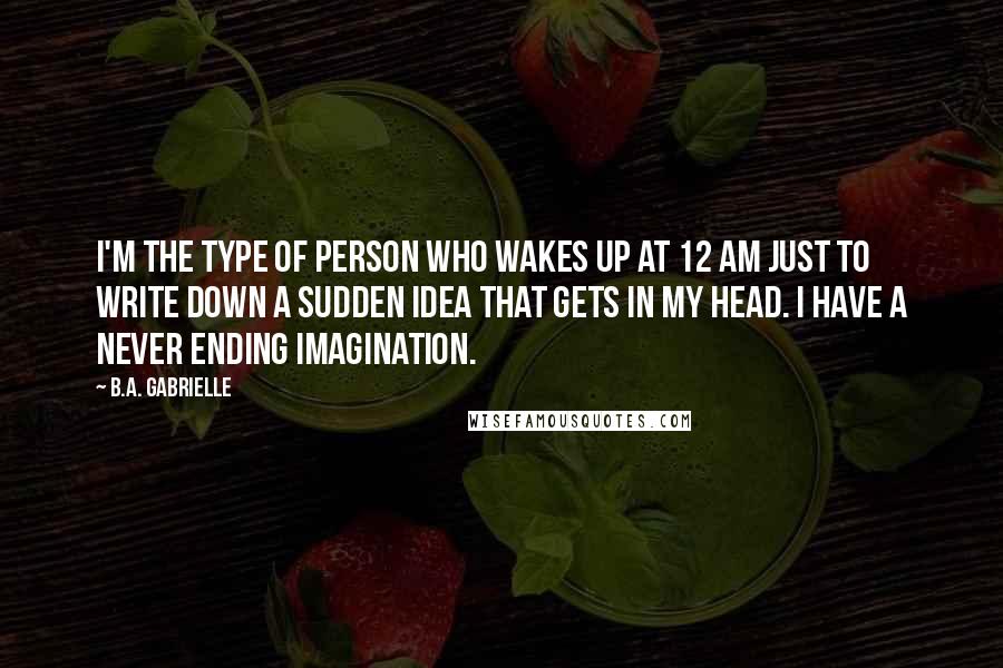 B.A. Gabrielle Quotes: I'm the type of person who wakes up at 12 AM just to write down a sudden idea that gets in my head. I have a never ending imagination.