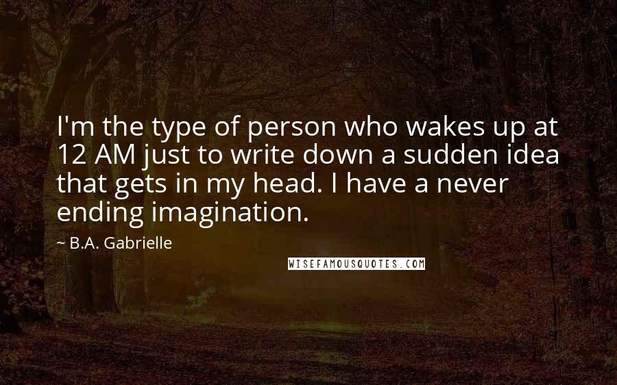 B.A. Gabrielle Quotes: I'm the type of person who wakes up at 12 AM just to write down a sudden idea that gets in my head. I have a never ending imagination.