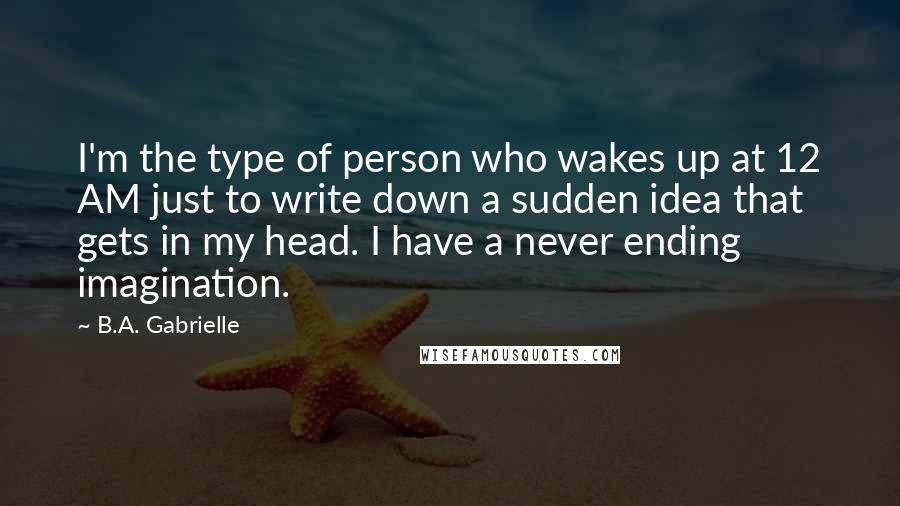 B.A. Gabrielle Quotes: I'm the type of person who wakes up at 12 AM just to write down a sudden idea that gets in my head. I have a never ending imagination.