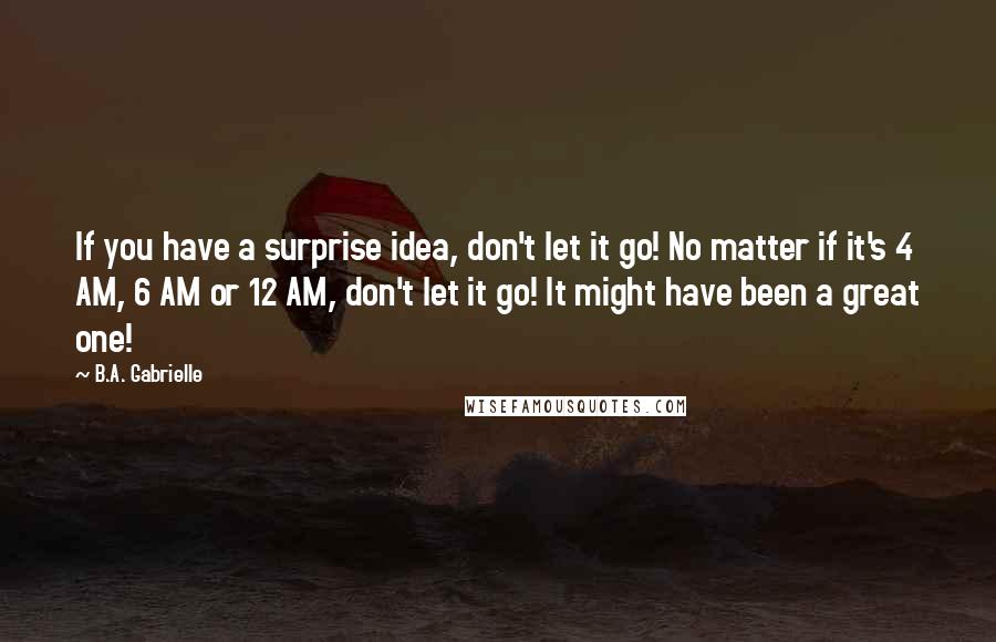 B.A. Gabrielle Quotes: If you have a surprise idea, don't let it go! No matter if it's 4 AM, 6 AM or 12 AM, don't let it go! It might have been a great one!