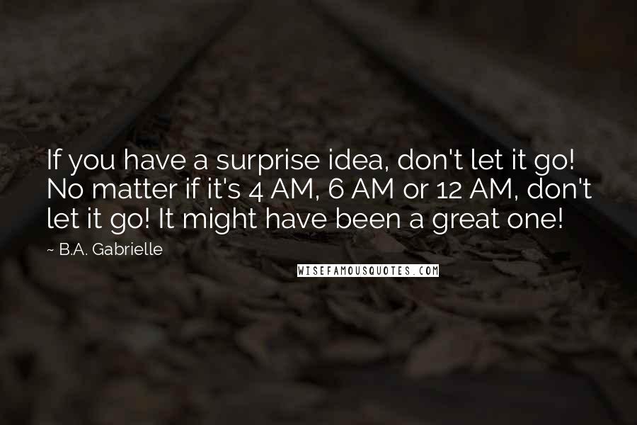 B.A. Gabrielle Quotes: If you have a surprise idea, don't let it go! No matter if it's 4 AM, 6 AM or 12 AM, don't let it go! It might have been a great one!