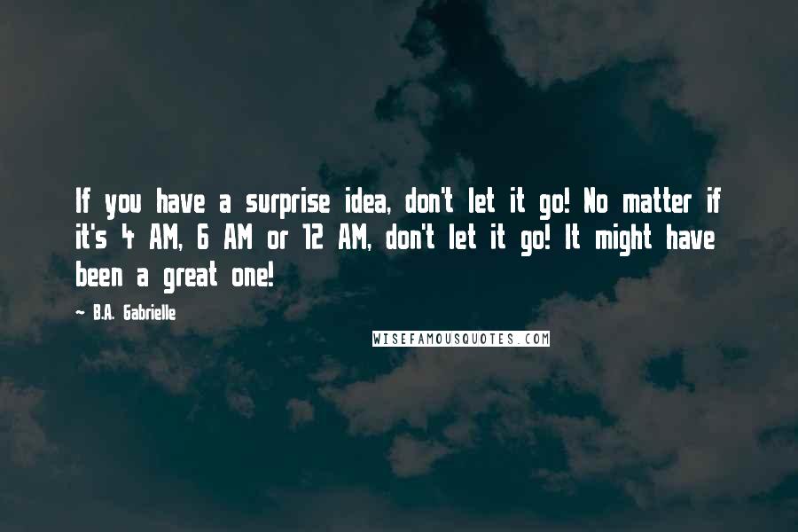 B.A. Gabrielle Quotes: If you have a surprise idea, don't let it go! No matter if it's 4 AM, 6 AM or 12 AM, don't let it go! It might have been a great one!