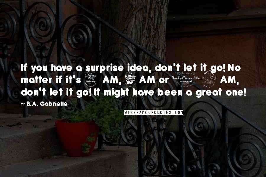 B.A. Gabrielle Quotes: If you have a surprise idea, don't let it go! No matter if it's 4 AM, 6 AM or 12 AM, don't let it go! It might have been a great one!