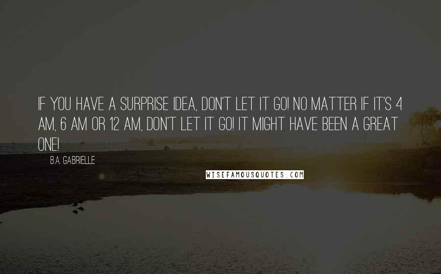 B.A. Gabrielle Quotes: If you have a surprise idea, don't let it go! No matter if it's 4 AM, 6 AM or 12 AM, don't let it go! It might have been a great one!