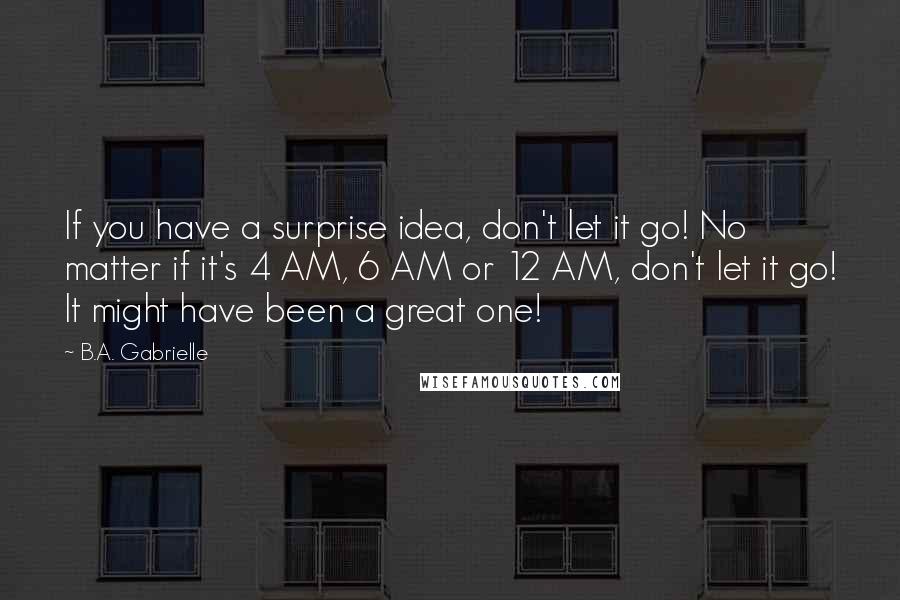 B.A. Gabrielle Quotes: If you have a surprise idea, don't let it go! No matter if it's 4 AM, 6 AM or 12 AM, don't let it go! It might have been a great one!