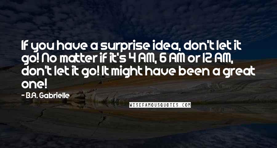 B.A. Gabrielle Quotes: If you have a surprise idea, don't let it go! No matter if it's 4 AM, 6 AM or 12 AM, don't let it go! It might have been a great one!