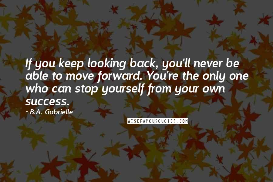 B.A. Gabrielle Quotes: If you keep looking back, you'll never be able to move forward. You're the only one who can stop yourself from your own success.