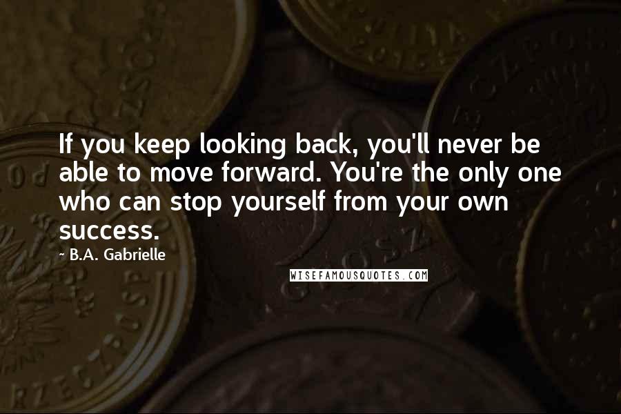 B.A. Gabrielle Quotes: If you keep looking back, you'll never be able to move forward. You're the only one who can stop yourself from your own success.