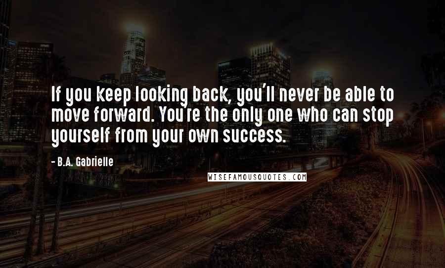 B.A. Gabrielle Quotes: If you keep looking back, you'll never be able to move forward. You're the only one who can stop yourself from your own success.
