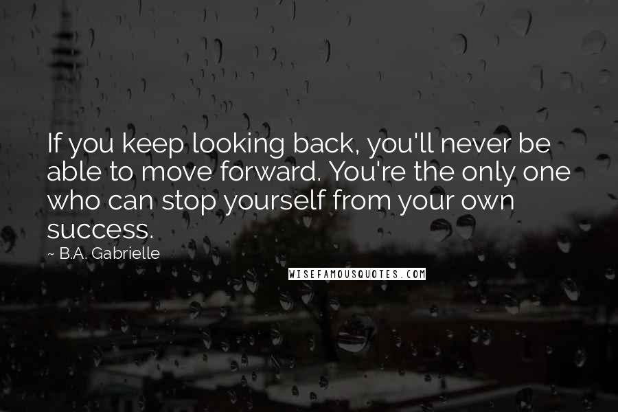 B.A. Gabrielle Quotes: If you keep looking back, you'll never be able to move forward. You're the only one who can stop yourself from your own success.