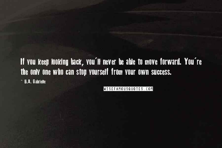 B.A. Gabrielle Quotes: If you keep looking back, you'll never be able to move forward. You're the only one who can stop yourself from your own success.