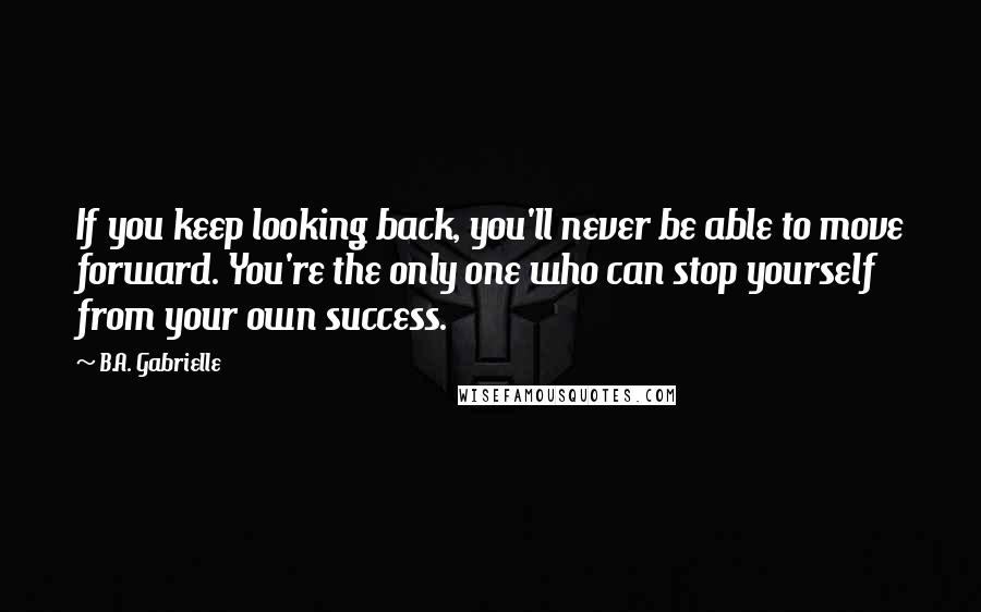 B.A. Gabrielle Quotes: If you keep looking back, you'll never be able to move forward. You're the only one who can stop yourself from your own success.