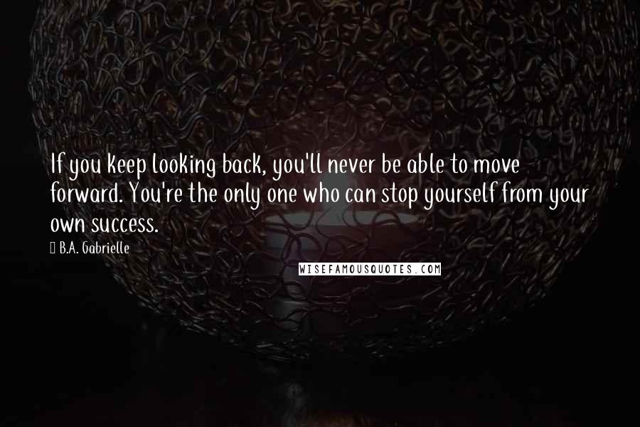 B.A. Gabrielle Quotes: If you keep looking back, you'll never be able to move forward. You're the only one who can stop yourself from your own success.