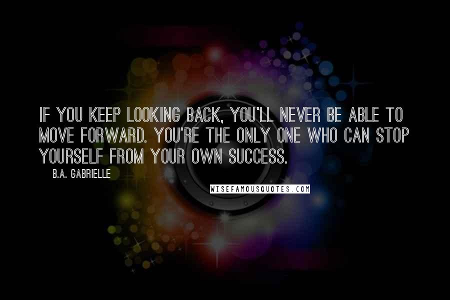 B.A. Gabrielle Quotes: If you keep looking back, you'll never be able to move forward. You're the only one who can stop yourself from your own success.