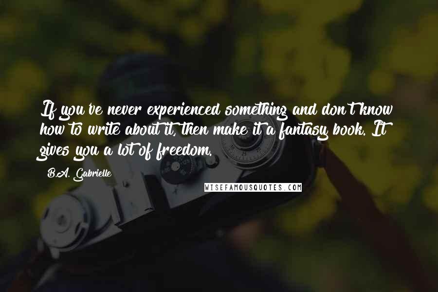 B.A. Gabrielle Quotes: If you've never experienced something and don't know how to write about it, then make it a fantasy book. It gives you a lot of freedom.