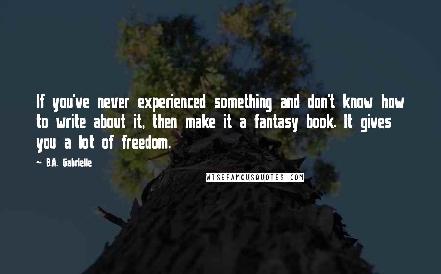 B.A. Gabrielle Quotes: If you've never experienced something and don't know how to write about it, then make it a fantasy book. It gives you a lot of freedom.