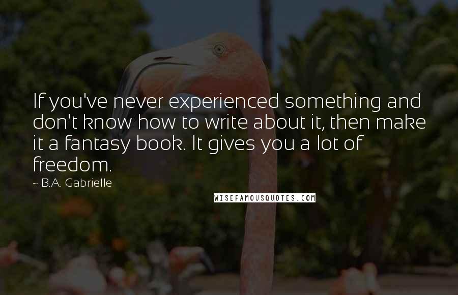 B.A. Gabrielle Quotes: If you've never experienced something and don't know how to write about it, then make it a fantasy book. It gives you a lot of freedom.