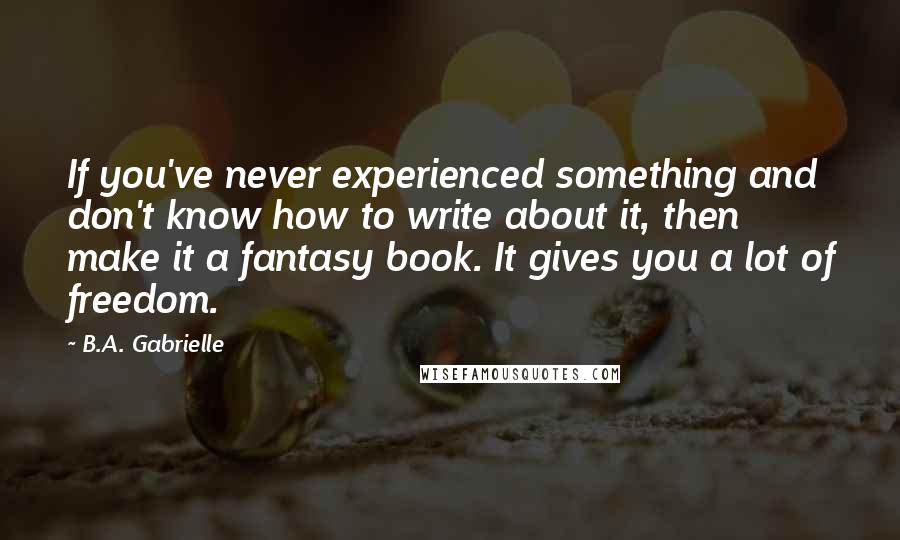 B.A. Gabrielle Quotes: If you've never experienced something and don't know how to write about it, then make it a fantasy book. It gives you a lot of freedom.