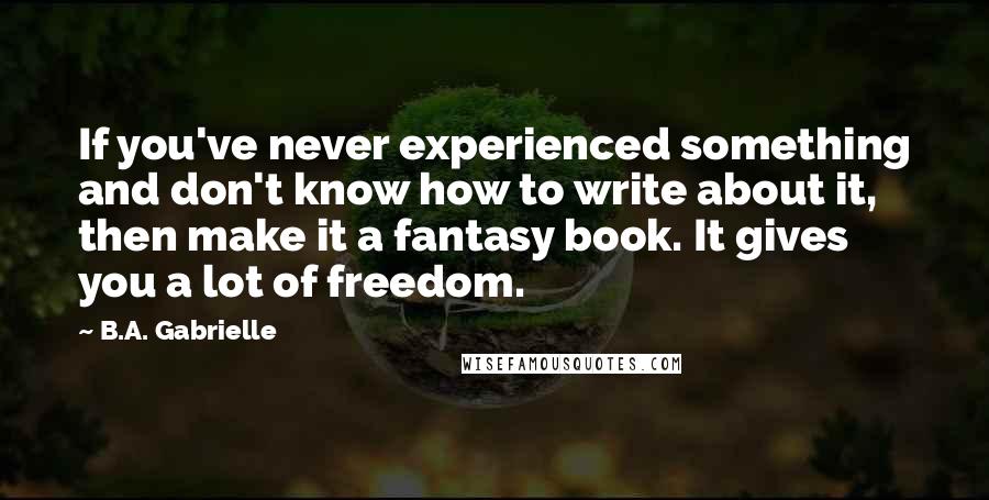 B.A. Gabrielle Quotes: If you've never experienced something and don't know how to write about it, then make it a fantasy book. It gives you a lot of freedom.