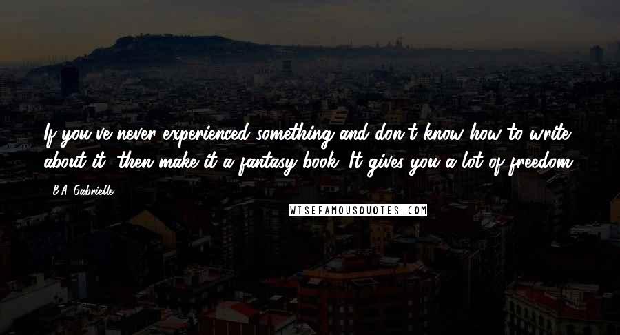 B.A. Gabrielle Quotes: If you've never experienced something and don't know how to write about it, then make it a fantasy book. It gives you a lot of freedom.