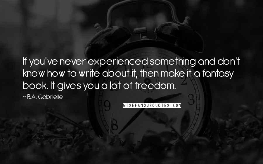 B.A. Gabrielle Quotes: If you've never experienced something and don't know how to write about it, then make it a fantasy book. It gives you a lot of freedom.