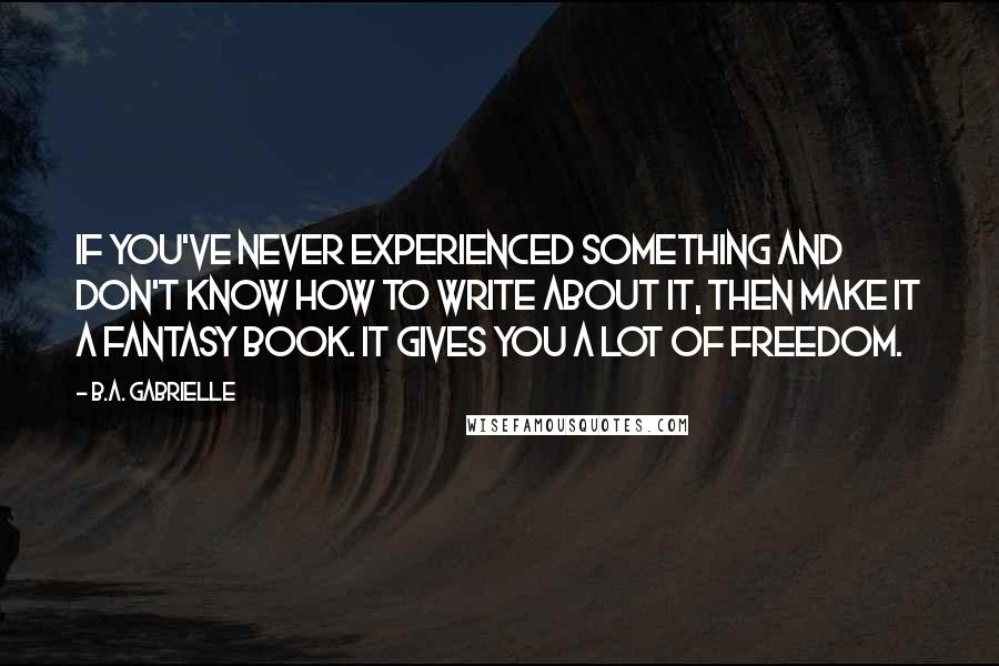 B.A. Gabrielle Quotes: If you've never experienced something and don't know how to write about it, then make it a fantasy book. It gives you a lot of freedom.
