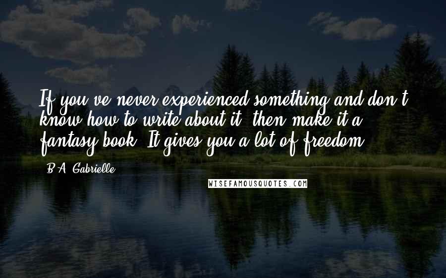 B.A. Gabrielle Quotes: If you've never experienced something and don't know how to write about it, then make it a fantasy book. It gives you a lot of freedom.