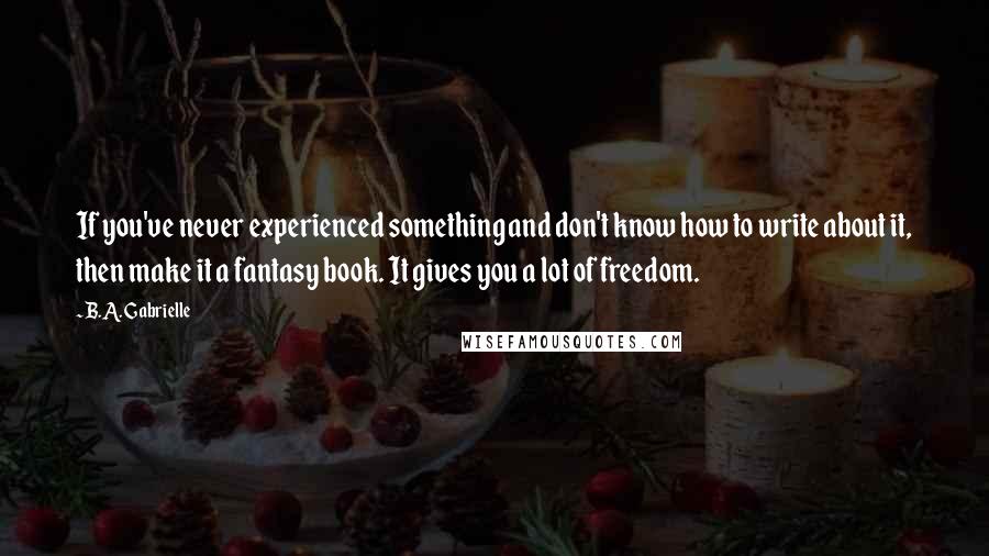 B.A. Gabrielle Quotes: If you've never experienced something and don't know how to write about it, then make it a fantasy book. It gives you a lot of freedom.