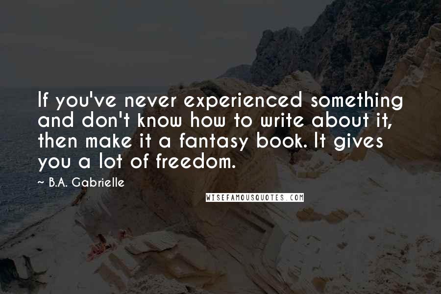 B.A. Gabrielle Quotes: If you've never experienced something and don't know how to write about it, then make it a fantasy book. It gives you a lot of freedom.