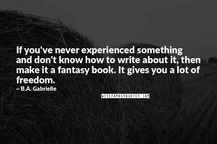 B.A. Gabrielle Quotes: If you've never experienced something and don't know how to write about it, then make it a fantasy book. It gives you a lot of freedom.