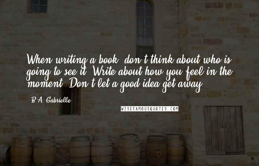 B.A. Gabrielle Quotes: When writing a book, don't think about who is going to see it. Write about how you feel in the moment. Don't let a good idea get away.