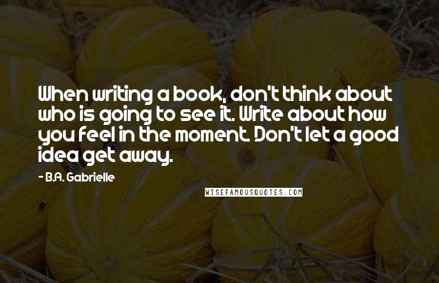 B.A. Gabrielle Quotes: When writing a book, don't think about who is going to see it. Write about how you feel in the moment. Don't let a good idea get away.