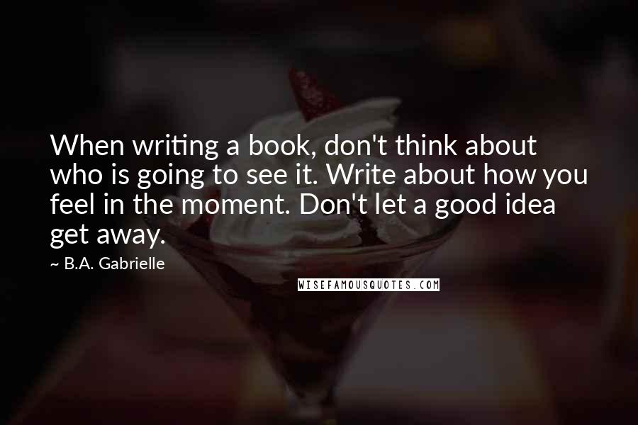 B.A. Gabrielle Quotes: When writing a book, don't think about who is going to see it. Write about how you feel in the moment. Don't let a good idea get away.