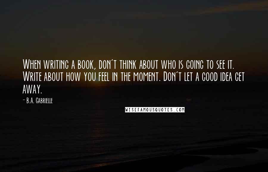 B.A. Gabrielle Quotes: When writing a book, don't think about who is going to see it. Write about how you feel in the moment. Don't let a good idea get away.