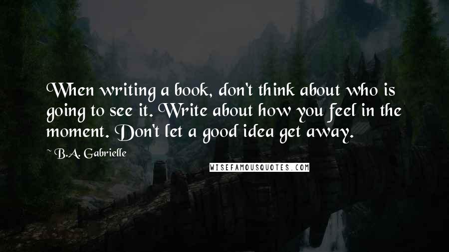 B.A. Gabrielle Quotes: When writing a book, don't think about who is going to see it. Write about how you feel in the moment. Don't let a good idea get away.
