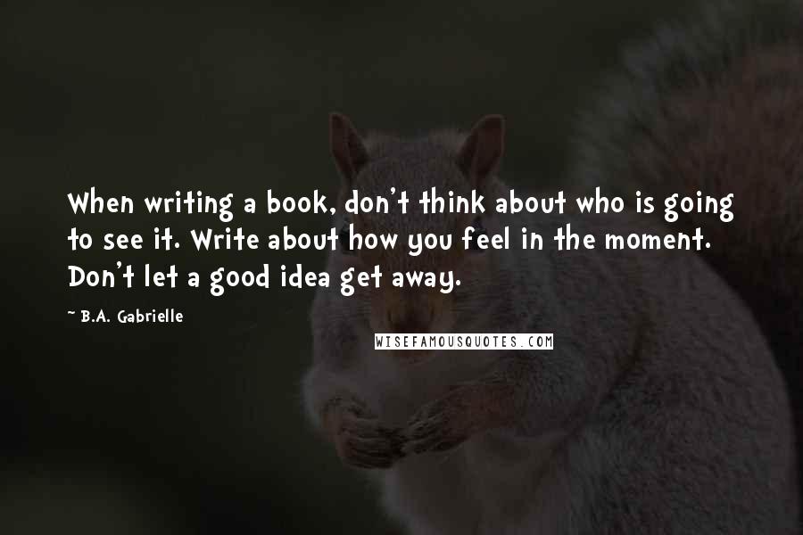 B.A. Gabrielle Quotes: When writing a book, don't think about who is going to see it. Write about how you feel in the moment. Don't let a good idea get away.