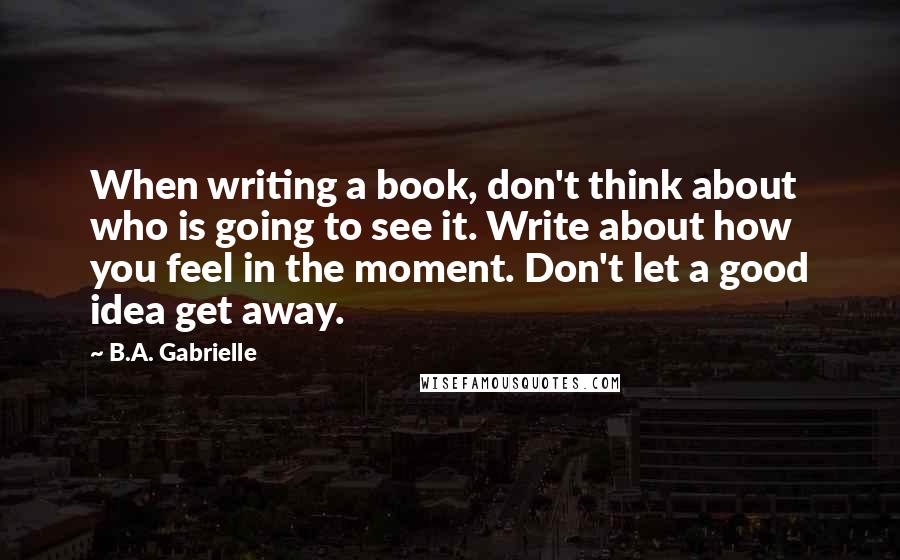 B.A. Gabrielle Quotes: When writing a book, don't think about who is going to see it. Write about how you feel in the moment. Don't let a good idea get away.