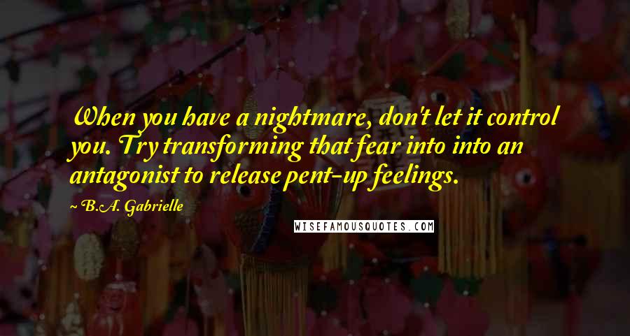 B.A. Gabrielle Quotes: When you have a nightmare, don't let it control you. Try transforming that fear into into an antagonist to release pent-up feelings.