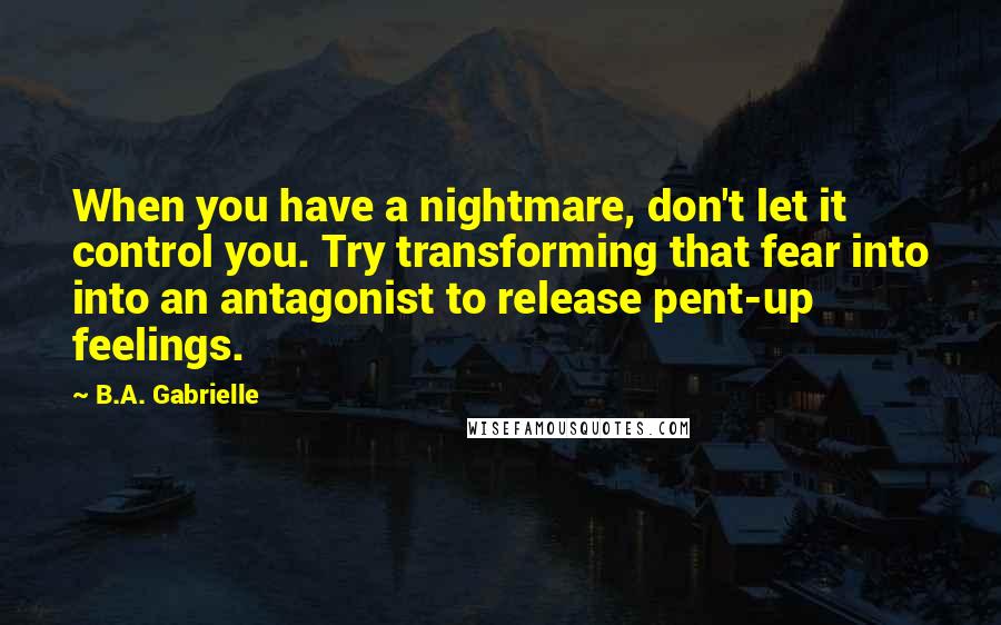 B.A. Gabrielle Quotes: When you have a nightmare, don't let it control you. Try transforming that fear into into an antagonist to release pent-up feelings.