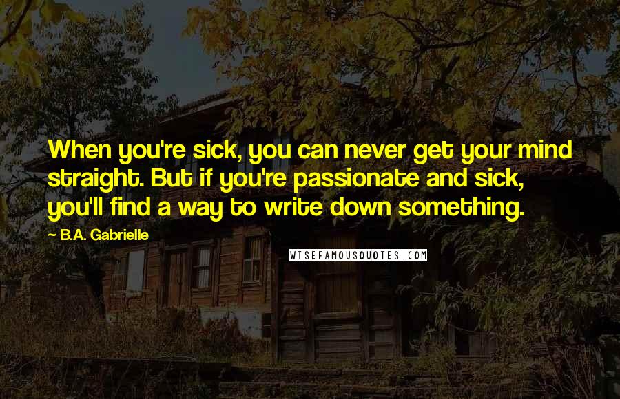 B.A. Gabrielle Quotes: When you're sick, you can never get your mind straight. But if you're passionate and sick, you'll find a way to write down something.