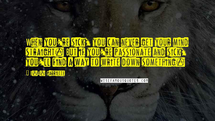 B.A. Gabrielle Quotes: When you're sick, you can never get your mind straight. But if you're passionate and sick, you'll find a way to write down something.