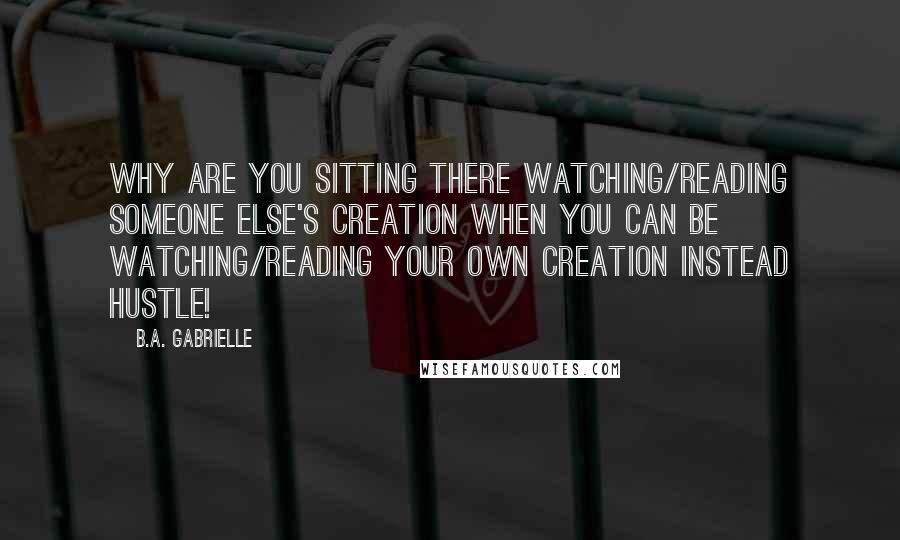 B.A. Gabrielle Quotes: Why are you sitting there watching/reading someone else's creation when you can be watching/reading your own creation instead Hustle!