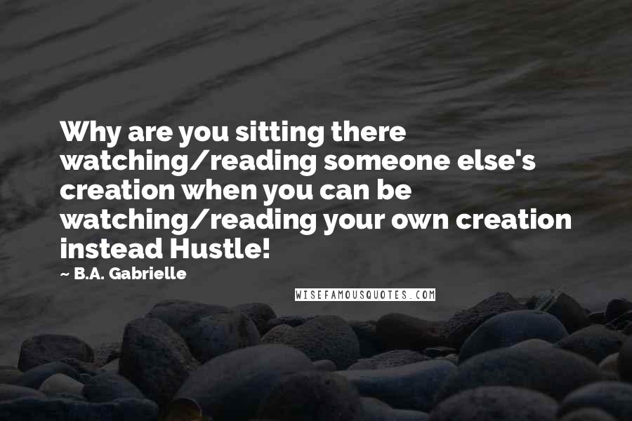 B.A. Gabrielle Quotes: Why are you sitting there watching/reading someone else's creation when you can be watching/reading your own creation instead Hustle!