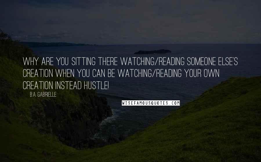 B.A. Gabrielle Quotes: Why are you sitting there watching/reading someone else's creation when you can be watching/reading your own creation instead Hustle!