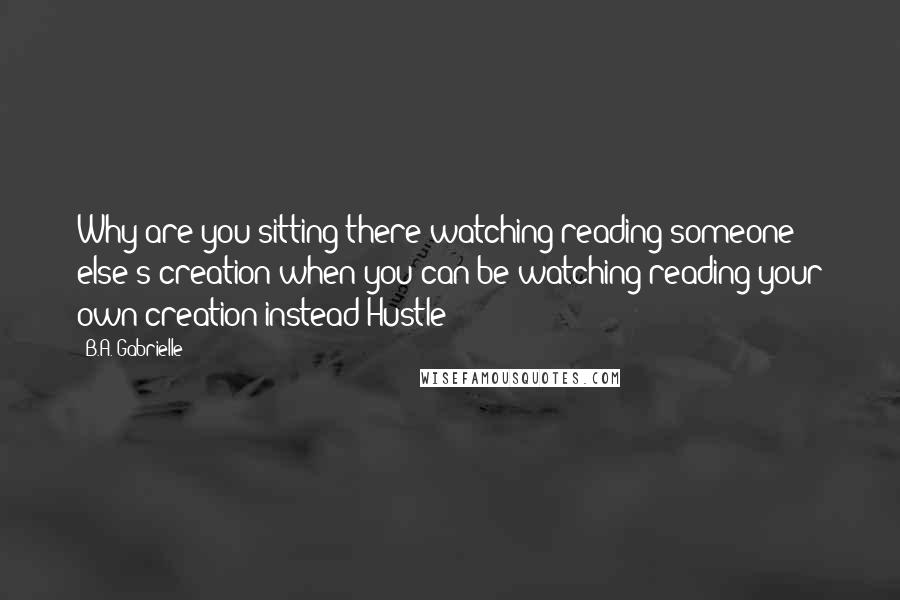 B.A. Gabrielle Quotes: Why are you sitting there watching/reading someone else's creation when you can be watching/reading your own creation instead Hustle!